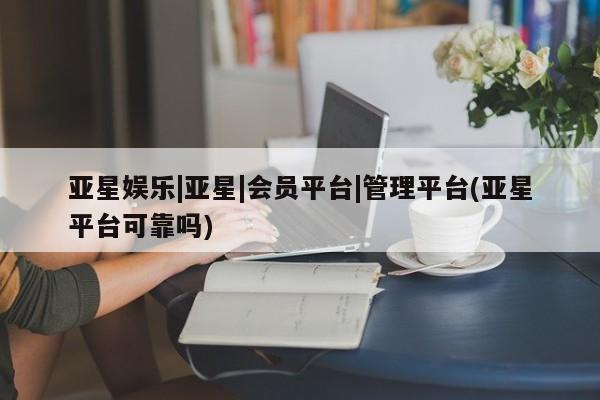 亚星代理网管理系统 亚星网站亚星娱乐|亚星|会员平台|管理平台(亚星平台可靠吗)