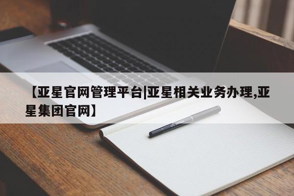 亚星代理网管理系统 亚星网站【亚星官网管理平台|亚星相关业务办理,亚星集团官网】