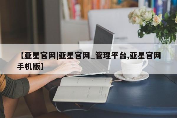 亚星代理网管理系统 亚星网站【亚星官网|亚星官网_管理平台,亚星官网手机版】