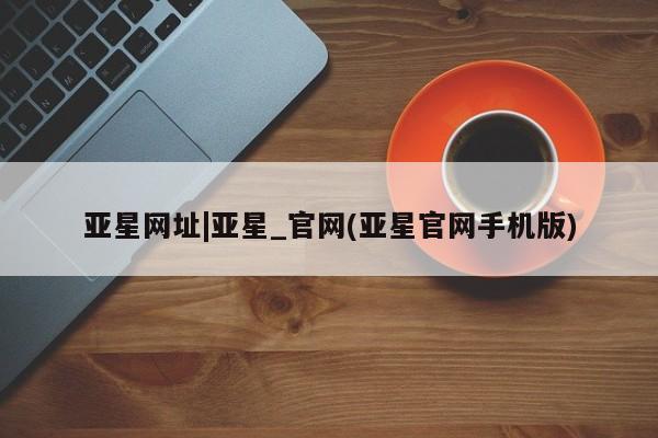 亚星代理网管理系统 亚星网站亚星网址|亚星_官网(亚星官网手机版)