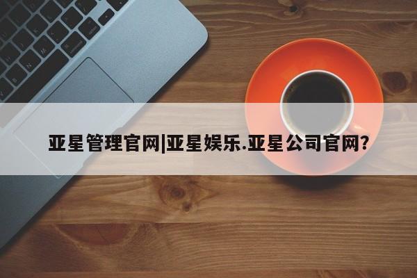 亚星代理网管理系统 亚星网站亚星管理官网|亚星娱乐.亚星公司官网？