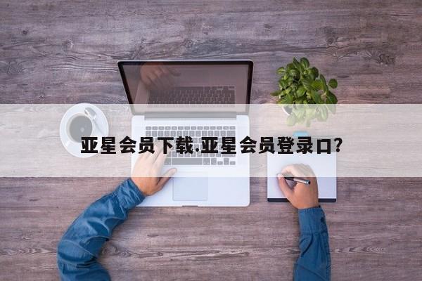 亚星代理网管理系统 亚星网站亚星会员下载.亚星会员登录口？