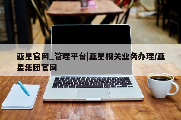 亚星代理网管理系统 亚星网站亚星官网_管理平台|亚星相关业务办理/亚星集团官网