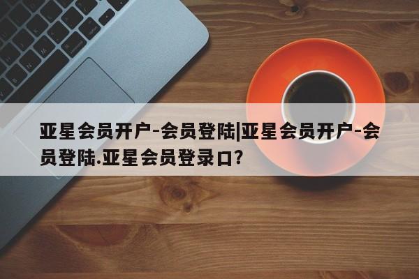 亚星代理网管理系统 亚星网站亚星会员开户-会员登陆|亚星会员开户-会员登陆.亚星会员登录口？