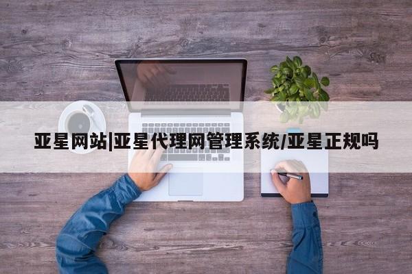 亚星代理网管理系统 亚星网站亚星网站|亚星代理网管理系统/亚星正规吗