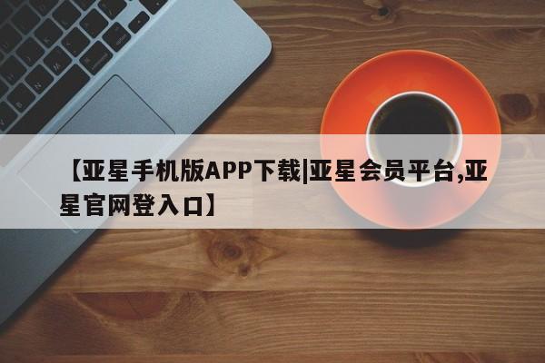 亚星代理网管理系统 亚星网站【亚星手机版APP下载|亚星会员平台,亚星官网登入口】