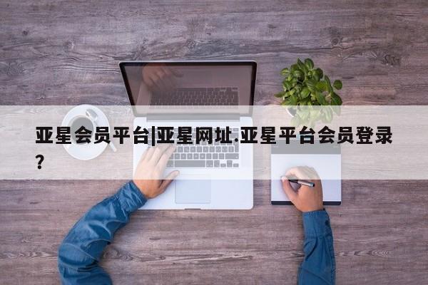 亚星代理网管理系统 亚星网站亚星会员平台|亚星网址.亚星平台会员登录？