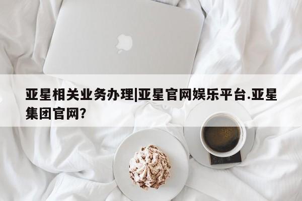 亚星代理网管理系统 亚星网站亚星相关业务办理|亚星官网娱乐平台.亚星集团官网？