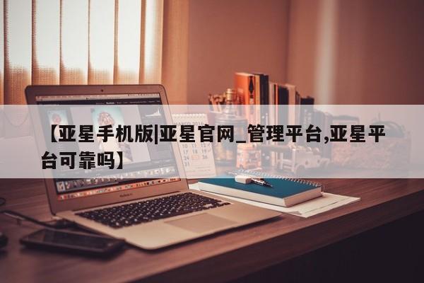 亚星代理网管理系统 亚星网站【亚星手机版|亚星官网_管理平台,亚星平台可靠吗】