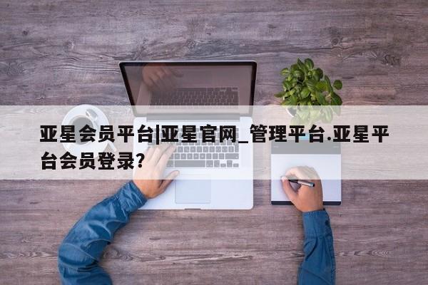 亚星代理网管理系统 亚星网站亚星会员平台|亚星官网_管理平台.亚星平台会员登录？