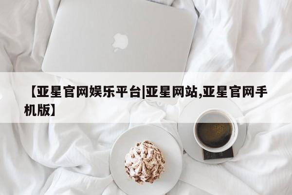 亚星代理网管理系统 亚星网站【亚星官网娱乐平台|亚星网站,亚星官网手机版】