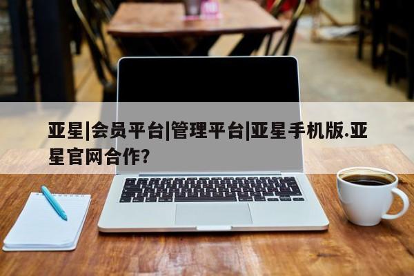 亚星代理网管理系统 亚星网站亚星|会员平台|管理平台|亚星手机版.亚星官网合作？
