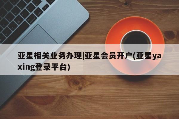 亚星代理网管理系统 亚星网站亚星相关业务办理|亚星会员开户(亚星yaxing登录平台)