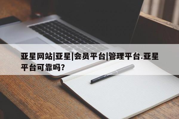 亚星代理网管理系统 亚星网站亚星网站|亚星|会员平台|管理平台.亚星平台可靠吗？