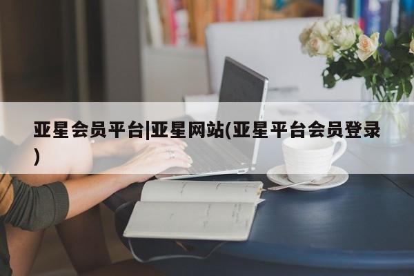 亚星代理网管理系统 亚星网站亚星会员平台|亚星网站(亚星平台会员登录)