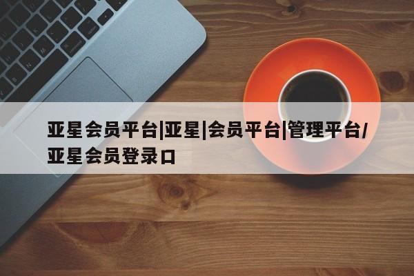 亚星代理网管理系统 亚星网站亚星会员平台|亚星|会员平台|管理平台/亚星会员登录口