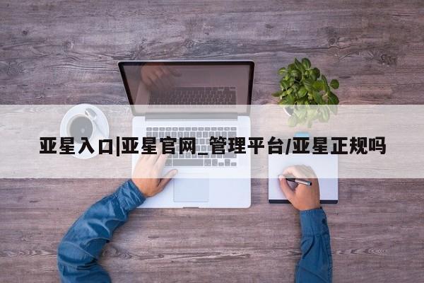 亚星代理网管理系统 亚星网站亚星入口|亚星官网_管理平台/亚星正规吗
