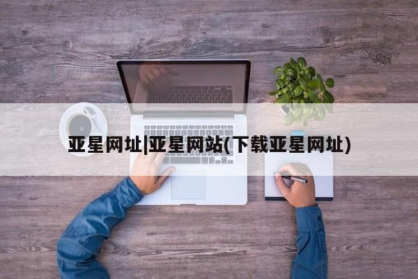 亚星代理网管理系统 亚星网站亚星网址|亚星网站(下载亚星网址)