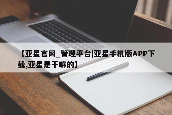 亚星代理网管理系统 亚星网站【亚星官网_管理平台|亚星手机版APP下载,亚星是干嘛的】
