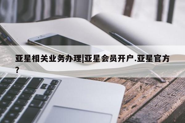 亚星代理网管理系统 亚星网站亚星相关业务办理|亚星会员开户.亚星官方？