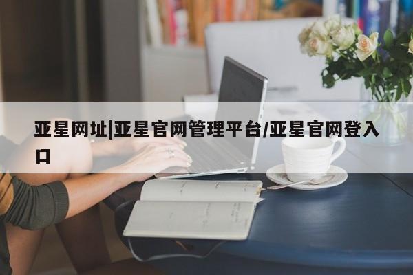 亚星代理网管理系统 亚星网站亚星网址|亚星官网管理平台/亚星官网登入口