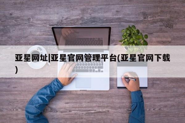 亚星代理网管理系统 亚星网站亚星网址|亚星官网管理平台(亚星官网下载)